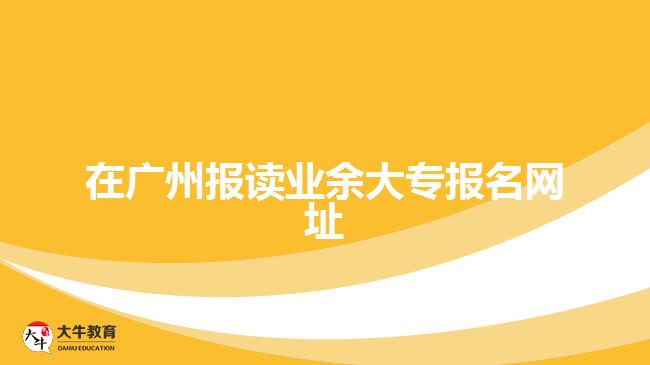 在廣州報讀業(yè)余大專報名網(wǎng)址