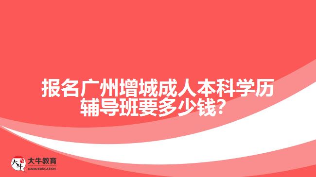 報名廣州增城成人本科學(xué)歷輔導(dǎo)班要多少錢？