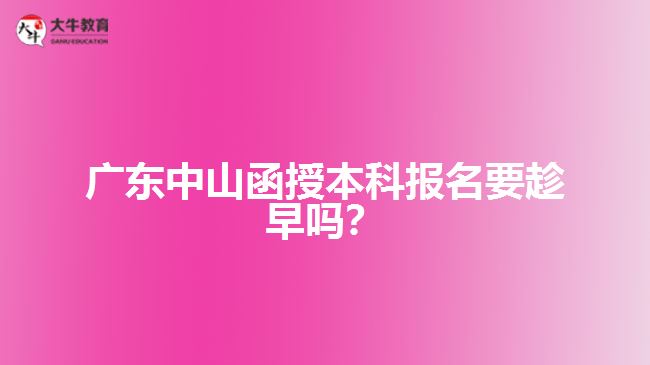 廣東中山函授本科報名要趁早嗎？