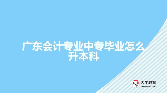 廣東會計專業(yè)中專畢業(yè)怎么升本科