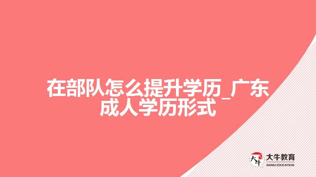 在部隊怎么提升學(xué)歷_廣東成人學(xué)歷形式