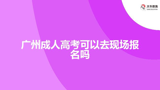 廣州成人高考可以去現(xiàn)場(chǎng)報(bào)名嗎