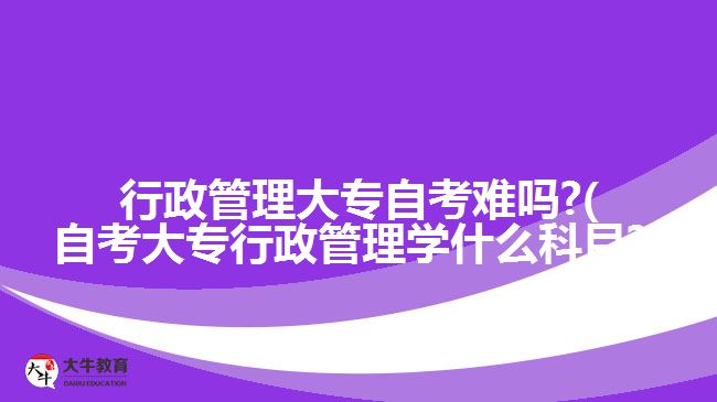 行政管理大專自考難嗎?(自考大專行政管理學什么科目?)