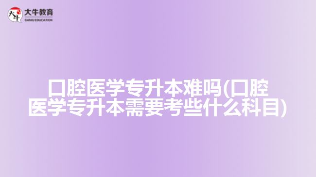 口腔醫(yī)學專升本難嗎(口腔醫(yī)學專升本需要考些什么科目)