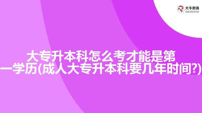 大專升本科怎么考才能是第一學(xué)歷(成人大專升本科要幾年時(shí)間?)