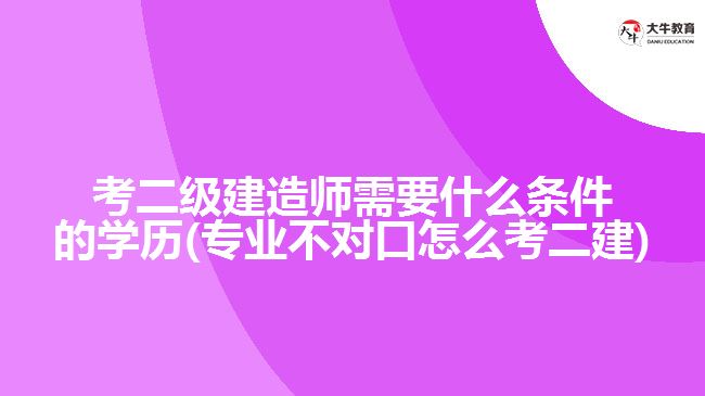 考二級建造師需要什么條件的學(xué)歷(專業(yè)不對口怎么考二建)