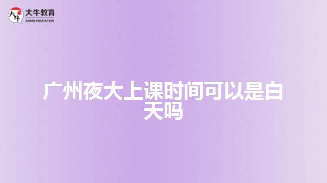 廣州夜大上課時間可以是白天嗎