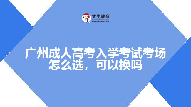 廣州成人高考入學(xué)考試考場(chǎng)怎么選，可以換嗎