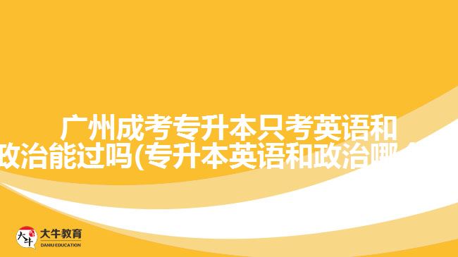 廣州成考專升本只考英語和政治能過嗎(專升本英語和政治哪個難)