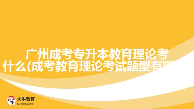 廣州成考專升本教育理論考什么(成考教育理論考試題型有哪些)