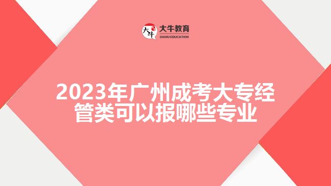 2023年廣州成考大專經(jīng)管類可以報(bào)哪些專業(yè)