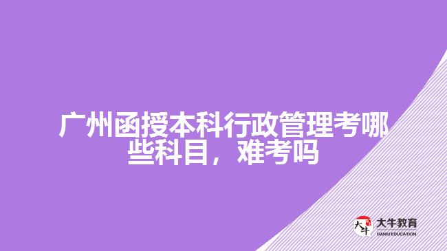 廣州函授本科行政管理考哪些科目，難考嗎