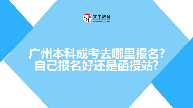 廣州本科成考去哪里報名?自己報名好還是函授站?