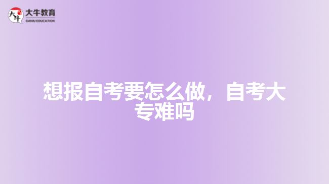 想報自考要怎么做，自考大專難嗎