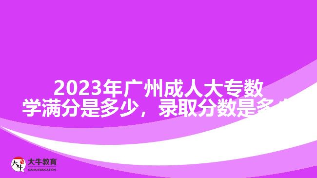 2023年廣州成人大專數(shù)學(xué)滿分是多少，錄取分?jǐn)?shù)是多少