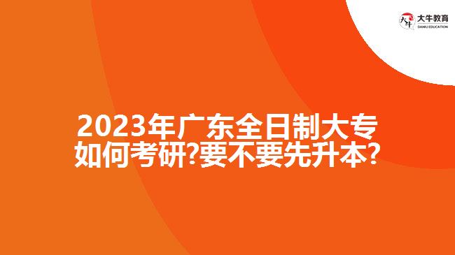 2023年廣東全日制大專(zhuān)如何考研?要不要先升本?