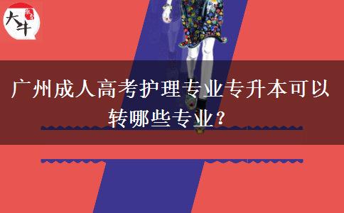 廣州成人高考護理專業(yè)專升本可以轉哪些專業(yè)？