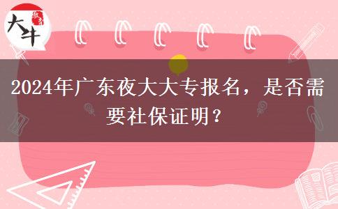 2024年廣東夜大大專報(bào)名，是否需要社保證明？