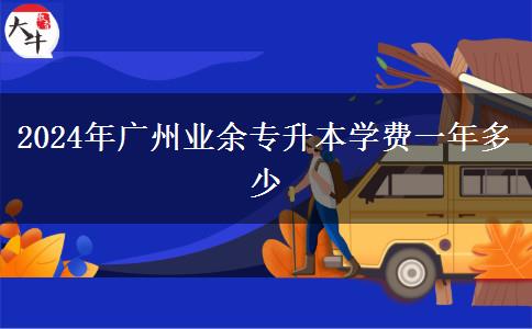 2024年廣州業(yè)余專升本學(xué)費(fèi)一年多少