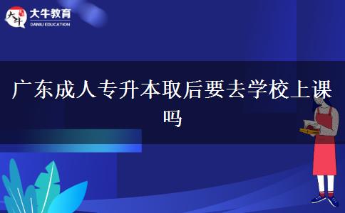 廣東成人專升本取后要去學(xué)校上課嗎