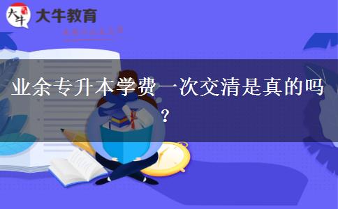 業(yè)余專升本學(xué)費一次交清是真的嗎？