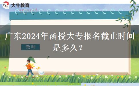 廣東2024年函授大專報名截止時間是多久？