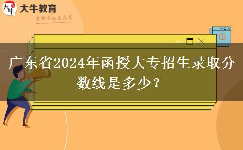 廣東省2024年函授大專招生錄取分?jǐn)?shù)線是多少？