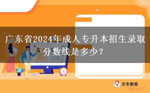 廣東省2024年成人專升本招生錄取分?jǐn)?shù)線是多少？