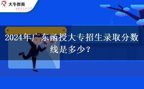 2024年廣東函授大專招生錄取分?jǐn)?shù)線是多少？