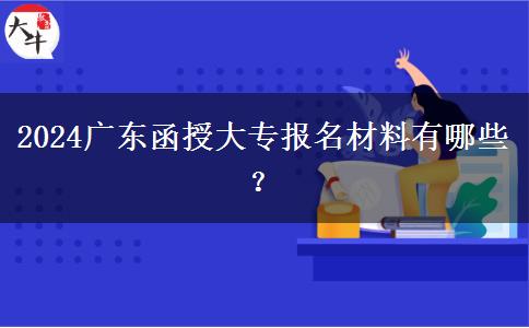 2024廣東函授大專報(bào)名材料有哪些？