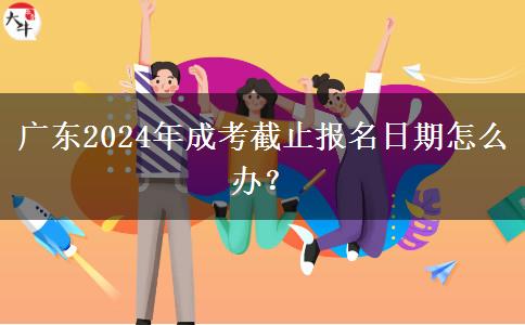 廣東2024年成考截止報(bào)名日期怎么辦？