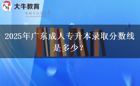 2025年廣東成人專升本錄取分數(shù)線是多少？