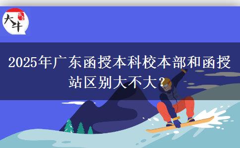 2025年廣東函授本科校本部和函授站區(qū)別大不大？