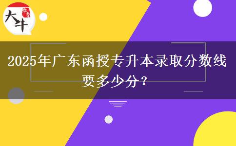 2025年廣東函授專升本錄取分?jǐn)?shù)線要多少分？