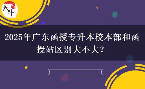 2025年廣東函授專升本校本部和函授站區(qū)別大不大？